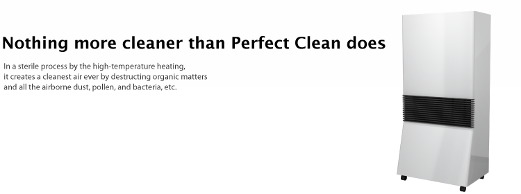 Nothing more cleaner than Perfect Clean does - In a sterile process by the high-temperature heating, it creates a cleanest air ever by destructing organic matters and all the airborne dust, pollen, and bacteria, etc.